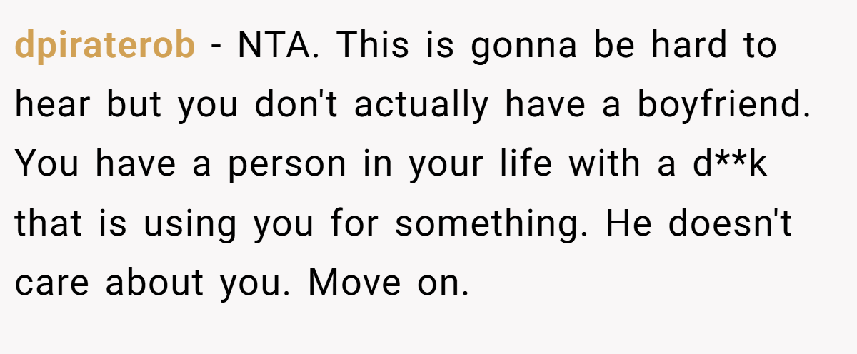 dpiraterob − NTA. This is gonna be hard to hear but you don't actually have a boyfriend. You have a person in your life with a d**k that is using you for something. He doesn't care about you. Move on.