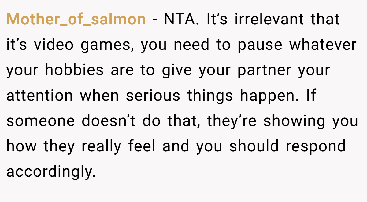 Mother_of_salmon − NTA. It’s irrelevant that it’s video games, you need to pause whatever your hobbies are to give your partner your attention when serious things happen. If someone doesn’t do that, they’re showing you how they really feel and you should respond accordingly.