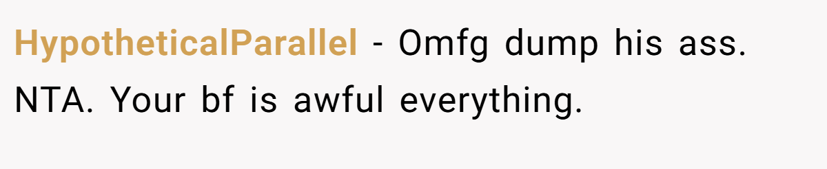 HypotheticalParallel − Omfg dump his ass. NTA. Your bf is awful everything.