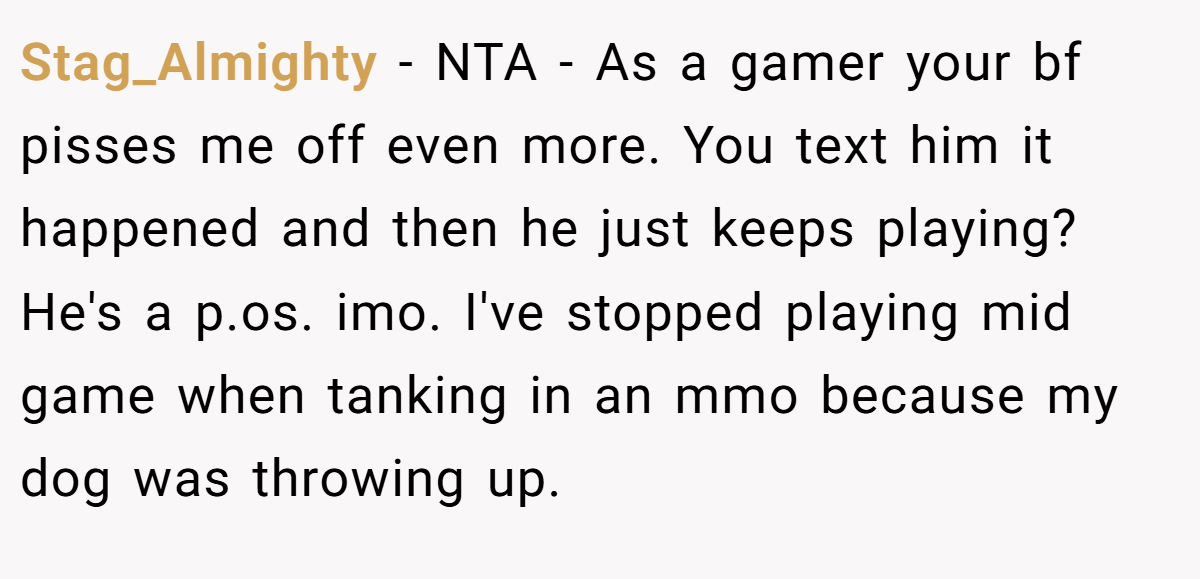 Stag_Almighty − NTA - As a gamer your bf pisses me off even more. You text him it happened and then he just keeps playing? He's a p.os. imo. I've stopped playing mid game when tanking in an mmo because my dog was throwing up.