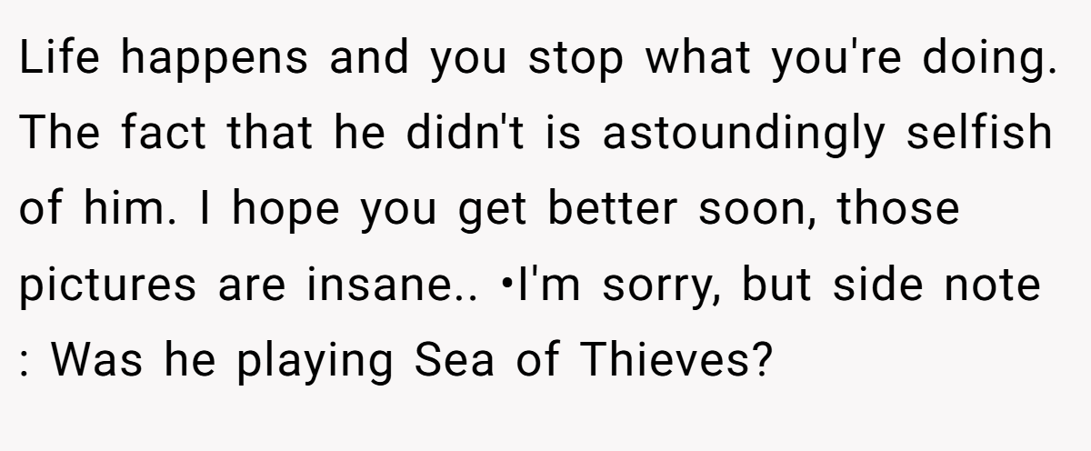 Life happens and you stop what you're doing. The fact that he didn't is astoundingly selfish of him. I hope you get better soon, those pictures are insane.. •I'm sorry, but side note : Was he playing Sea of Thieves?