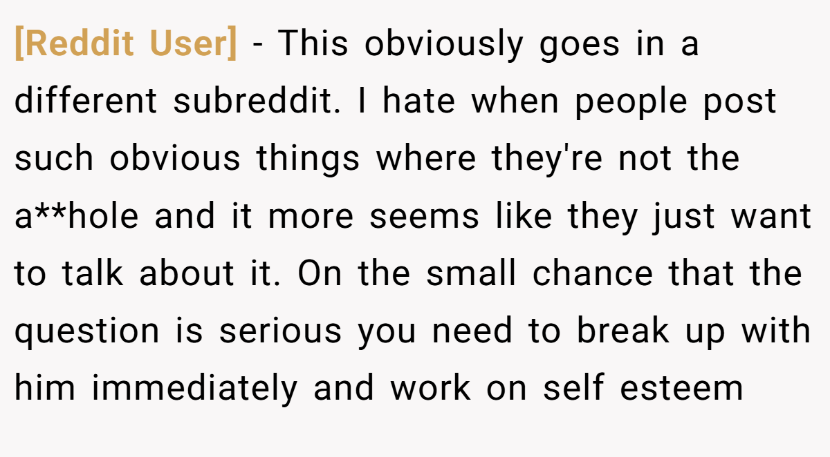 [Reddit User] − This obviously goes in a different subreddit. I hate when people post such obvious things where they're not the a**hole and it more seems like they just want to talk about it. On the small chance that the question is serious you need to break up with him immediately and work on self esteem