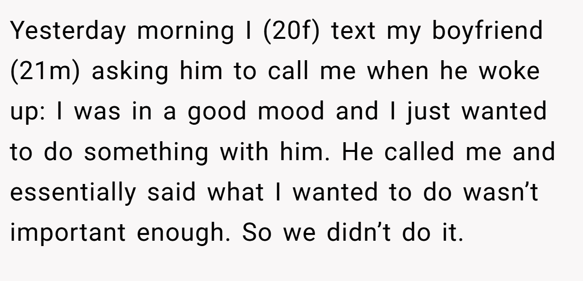 Yesterday morning I (20f) text my boyfriend (21m) asking him to call me when he woke up: I was in a good mood and I just wanted to do something with him. He called me and essentially said what I wanted to do wasn’t important enough. So we didn’t do it.