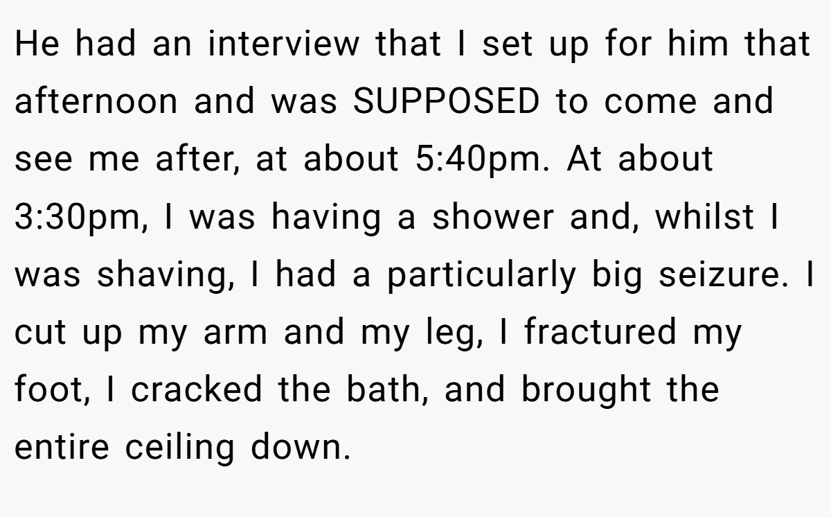 He had an interview that I set up for him that afternoon and was SUPPOSED to come and see me after, at about 5:40pm. At about 3:30pm, I was having a shower and, whilst I was shaving, I had a particularly big seizure. I cut up my arm and my leg, I fractured my foot, I cracked the bath, and brought the entire ceiling down.