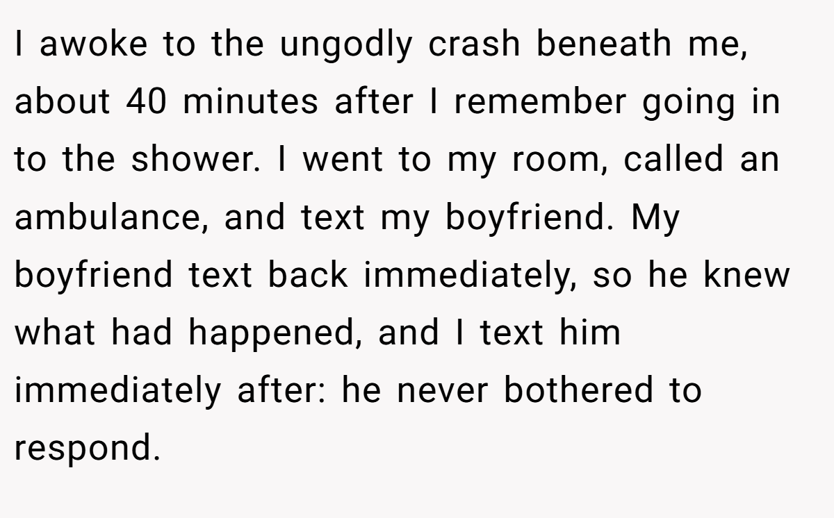 I awoke to the ungodly crash beneath me, about 40 minutes after I remember going in to the shower. I went to my room, called an ambulance, and text my boyfriend. My boyfriend text back immediately, so he knew what had happened, and I text him immediately after: he never bothered to respond.