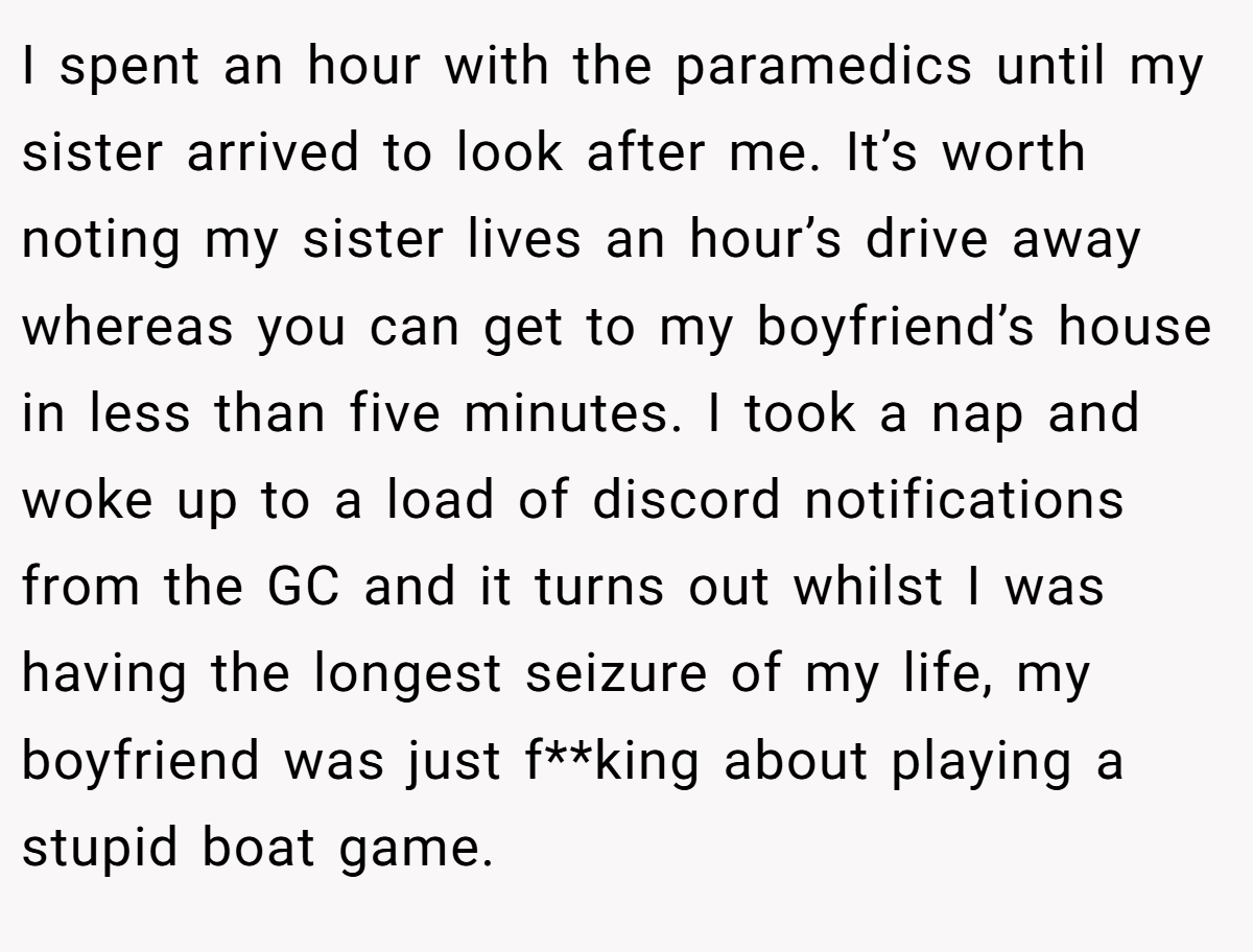 I spent an hour with the paramedics until my sister arrived to look after me. It’s worth noting my sister lives an hour’s drive away whereas you can get to my boyfriend’s house in less than five minutes. I took a nap and woke up to a load of discord notifications from the GC and it turns out whilst I was having the longest seizure of my life, my boyfriend was just f**king about playing a stupid boat game.