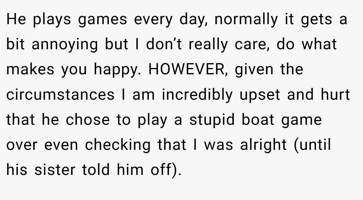 He plays games every day, normally it gets a bit annoying but I don’t really care, do what makes you happy. HOWEVER, given the circumstances I am incredibly upset and hurt that he chose to play a stupid boat game over even checking that I was alright (until his sister told him off).