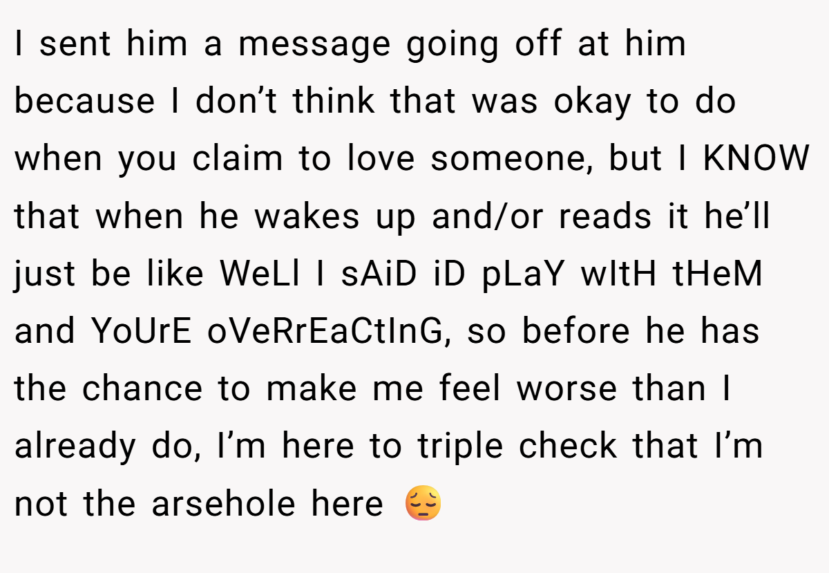 I sent him a message going off at him because I don’t think that was okay to do when you claim to love someone, but I KNOW that when he wakes up and/or reads it he’ll just be like WeLl I sAiD iD pLaY wItH tHeM and YoUrE oVeRrEaCtInG, so before he has the chance to make me feel worse than I already do, I’m here to triple check that I’m not the arsehole here 😔