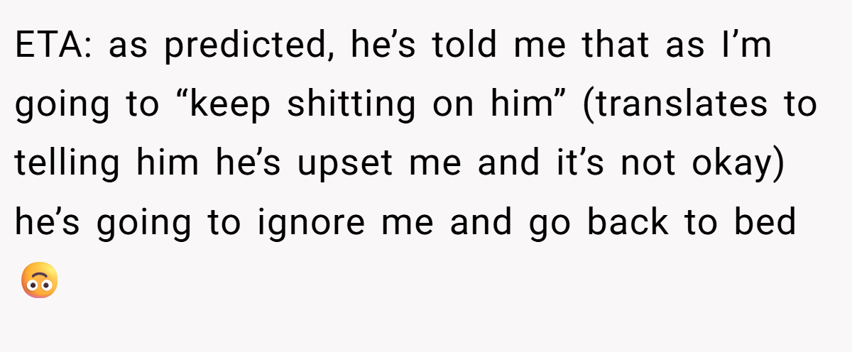 ETA: as predicted, he’s told me that as I’m going to “keep shitting on him” (translates to telling him he’s upset me and it’s not okay) he’s going to ignore me and go back to bed 🙃