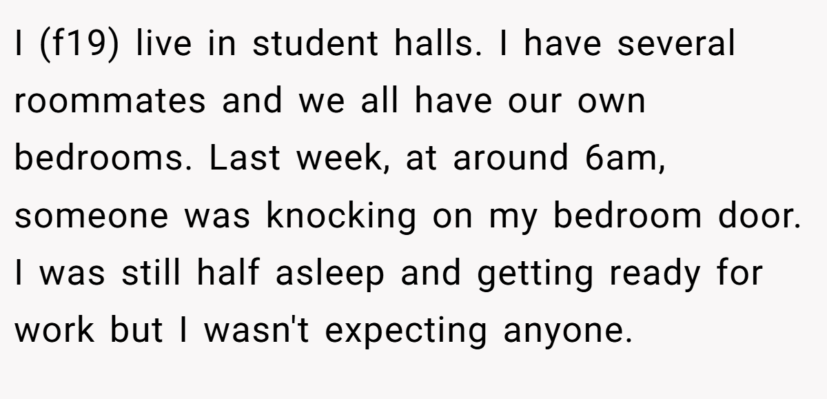 I (f19) live in student halls. I have several roommates and we all have our own bedrooms. Last week, at around 6am, someone was knocking on my bedroom door. I was still half asleep and getting ready for work but I wasn't expecting anyone.