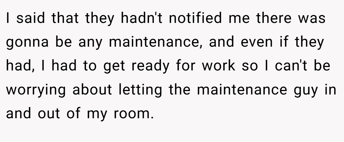 I said that they hadn't notified me there was gonna be any maintenance, and even if they had, I had to get ready for work so I can't be worrying about letting the maintenance guy in and out of my room.
