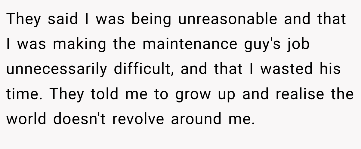 They said I was being unreasonable and that I was making the maintenance guy's job unnecessarily difficult, and that I wasted his time. They told me to grow up and realise the world doesn't revolve around me.