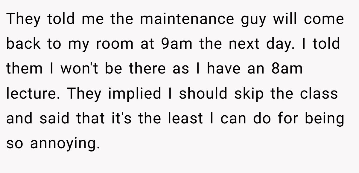 They told me the maintenance guy will come back to my room at 9am the next day. I told them I won't be there as I have an 8am lecture. They implied I should skip the class and said that it's the least I can do for being so annoying.