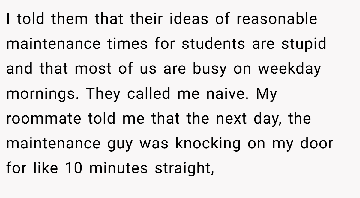 I told them that their ideas of reasonable maintenance times for students are stupid and that most of us are busy on weekday mornings. They called me naive. My roommate told me that the next day, the maintenance guy was knocking on my door for like 10 minutes straight,
