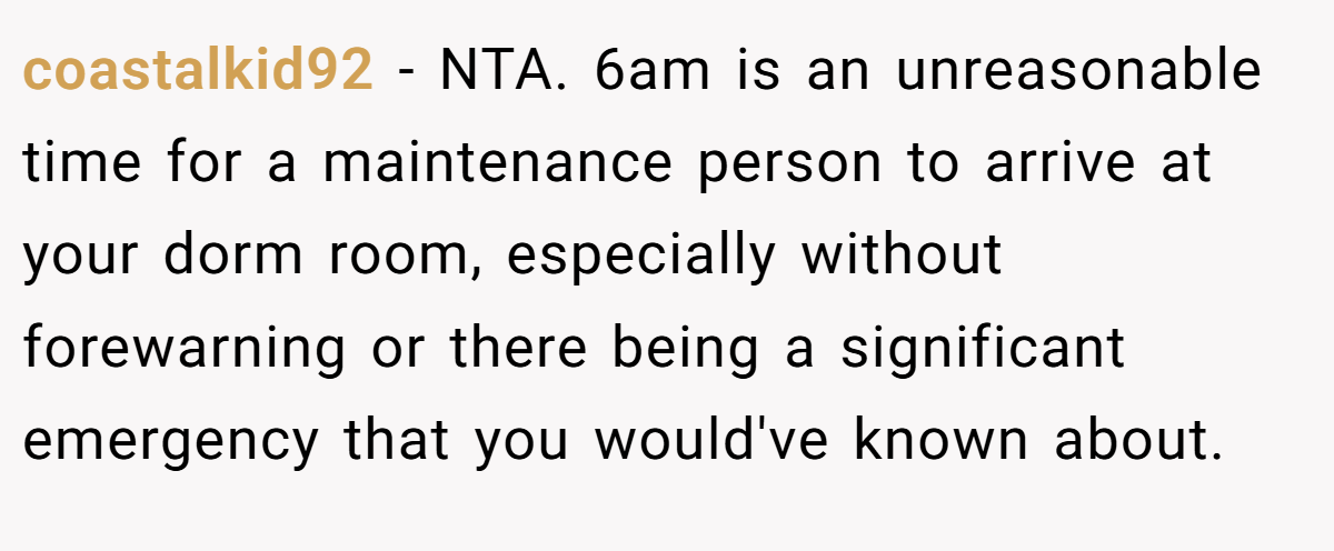 coastalkid92 − NTA. 6am is an unreasonable time for a maintenance person to arrive at your dorm room, especially without forewarning or there being a significant emergency that you would've known about.