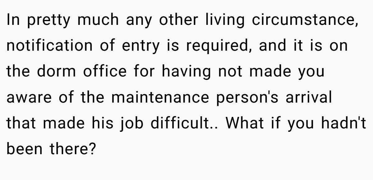 In pretty much any other living circumstance, notification of entry is required, and it is on the dorm office for having not made you aware of the maintenance person's arrival that made his job difficult.. What if you hadn't been there?