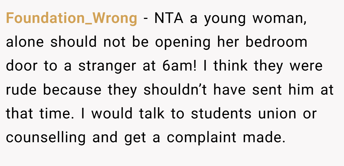 Foundation_Wrong − NTA a young woman, alone should not be opening her bedroom door to a stranger at 6am! I think they were rude because they shouldn’t have sent him at that time. I would talk to students union or counselling and get a complaint made.
