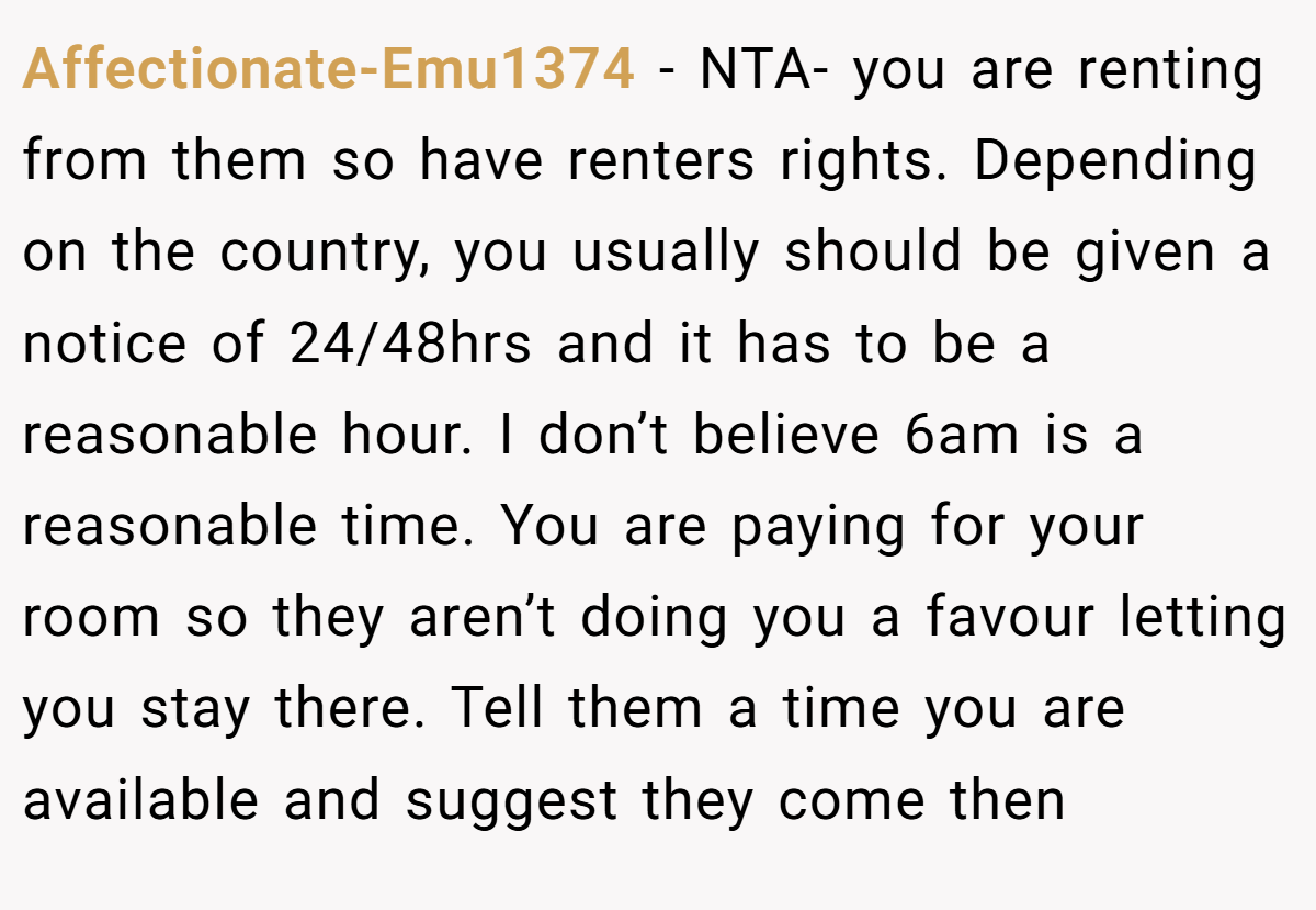 Affectionate-Emu1374 − NTA- you are renting from them so have renters rights. Depending on the country, you usually should be given a notice of 24/48hrs and it has to be a reasonable hour. I don’t believe 6am is a reasonable time. You are paying for your room so they aren’t doing you a favour letting you stay there. Tell them a time you are available and suggest they come then