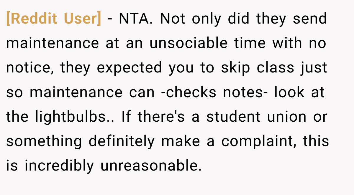 [Reddit User] − NTA. Not only did they send maintenance at an unsociable time with no notice, they expected you to skip class just so maintenance can -checks notes- look at the lightbulbs.. If there's a student union or something definitely make a complaint, this is incredibly unreasonable.