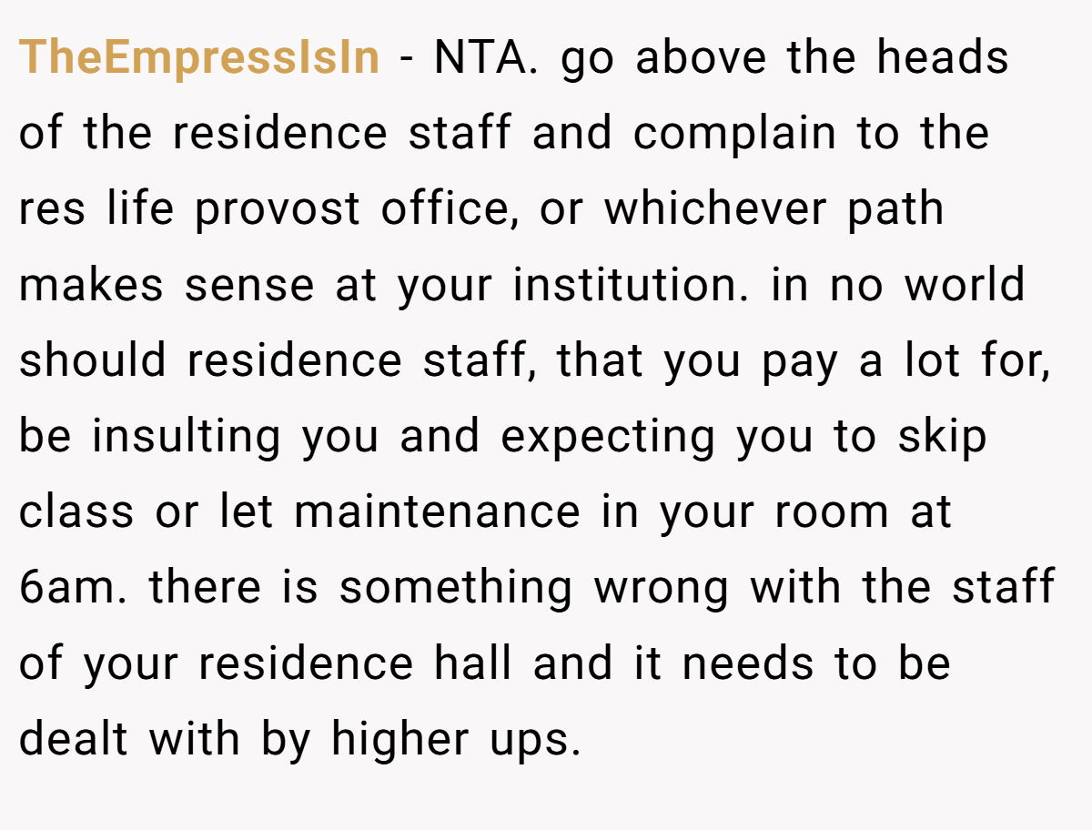 TheEmpressIsIn − NTA. go above the heads of the residence staff and complain to the res life provost office, or whichever path makes sense at your institution. in no world should residence staff, that you pay a lot for, be insulting you and expecting you to skip class or let maintenance in your room at 6am. there is something wrong with the staff of your residence hall and it needs to be dealt with by higher ups.