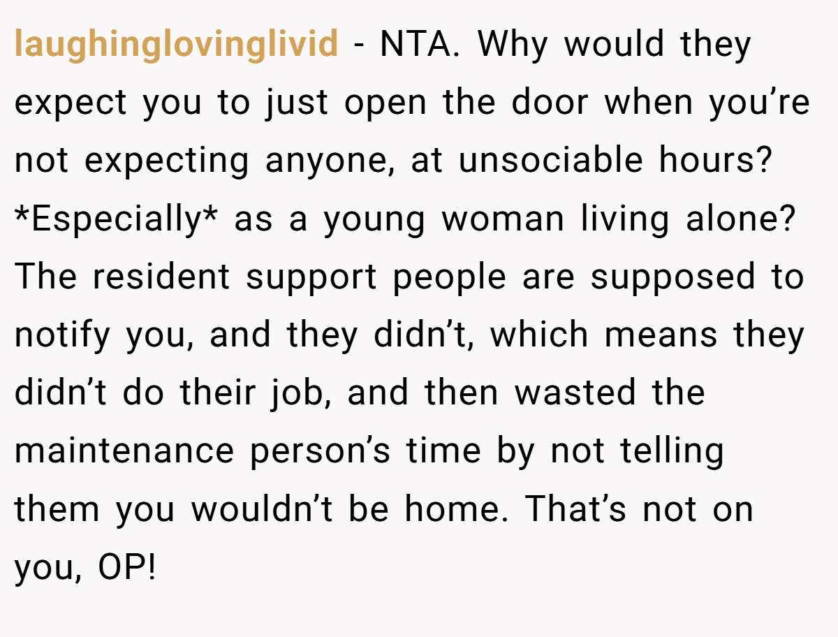 laughinglovinglivid − NTA. Why would they expect you to just open the door when you’re not expecting anyone, at unsociable hours? *Especially* as a young woman living alone?The resident support people are supposed to notify you, and they didn’t, which means they didn’t do their job, and then wasted the maintenance person’s time by not telling them you wouldn’t be home. That’s not on you, OP!