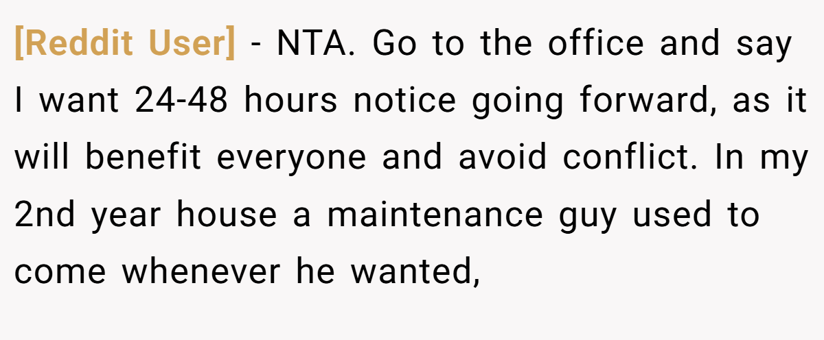 [Reddit User] − NTA. Go to the office and say I want 24-48 hours notice going forward, as it will benefit everyone and avoid conflict. In my 2nd year house a maintenance guy used to come whenever he wanted,
