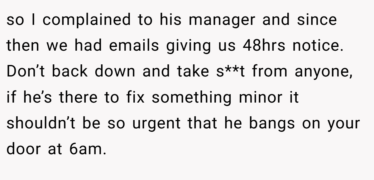 so I complained to his manager and since then we had emails giving us 48hrs notice. Don’t back down and take s**t from anyone, if he’s there to fix something minor it shouldn’t be so urgent that he bangs on your door at 6am.