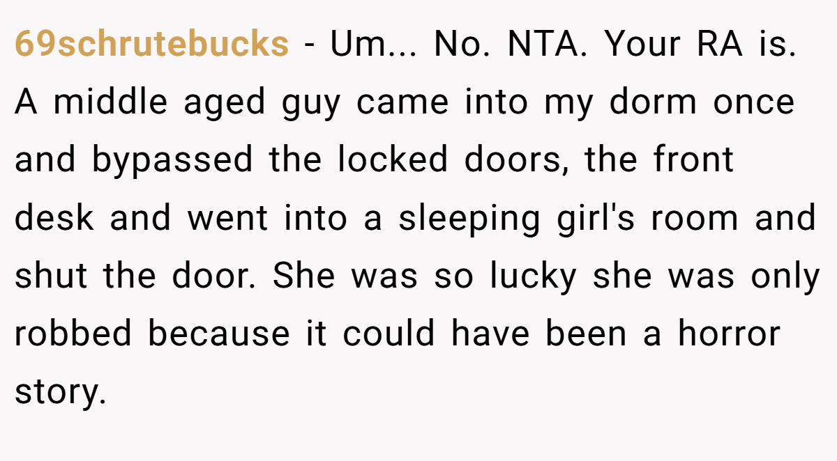 69schrutebucks − Um... No. NTA. Your RA is. A middle aged guy came into my dorm once and bypassed the locked doors, the front desk and went into a sleeping girl's room and shut the door. She was so lucky she was only robbed because it could have been a horror story.