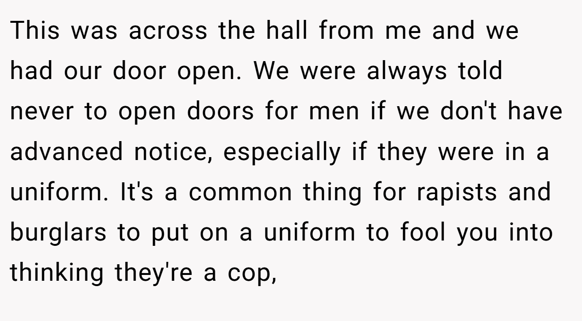 This was across the hall from me and we had our door open. We were always told never to open doors for men if we don't have advanced notice, especially if they were in a uniform. It's a common thing for rapists and burglars to put on a uniform to fool you into thinking they're a cop,