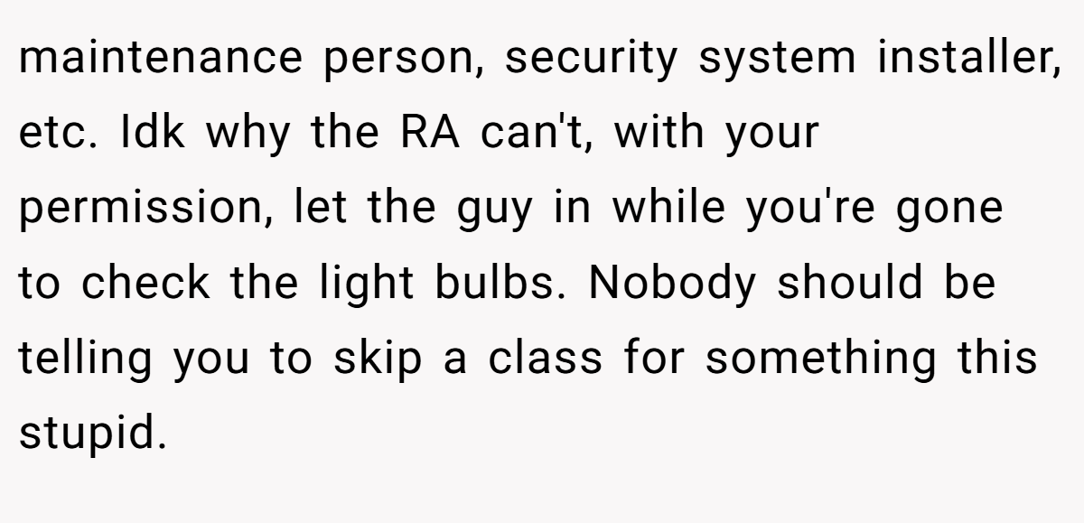 maintenance person, security system installer, etc. Idk why the RA can't, with your permission, let the guy in while you're gone to check the light bulbs. Nobody should be telling you to skip a class for something this stupid.