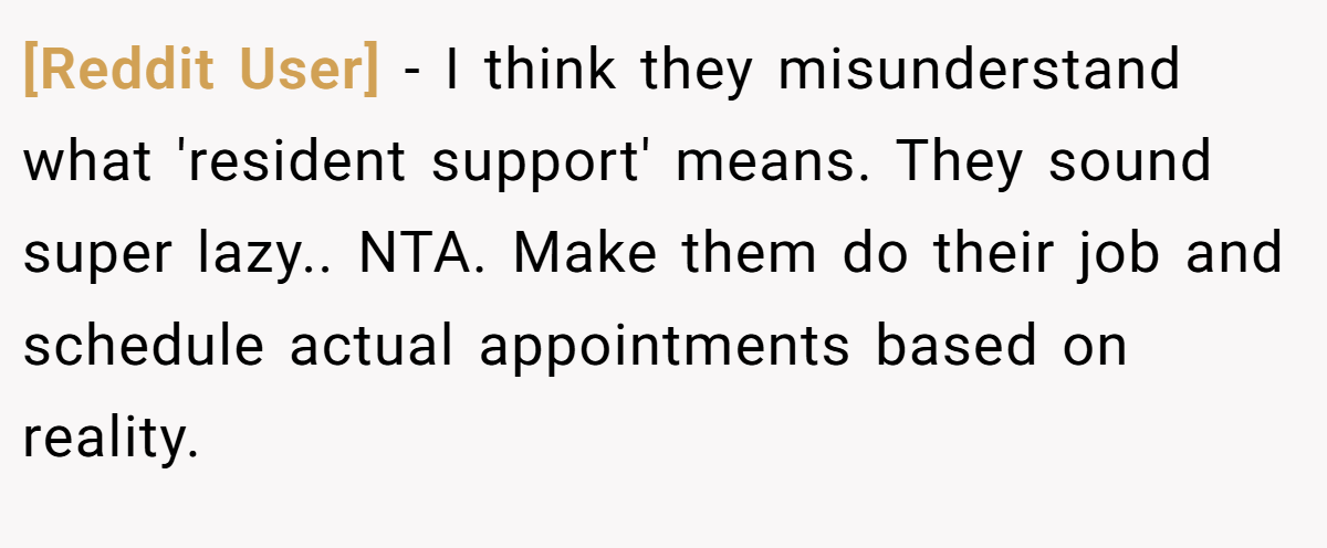[Reddit User] − I think they misunderstand what 'resident support' means. They sound super lazy.. NTA. Make them do their job and schedule actual appointments based on reality.