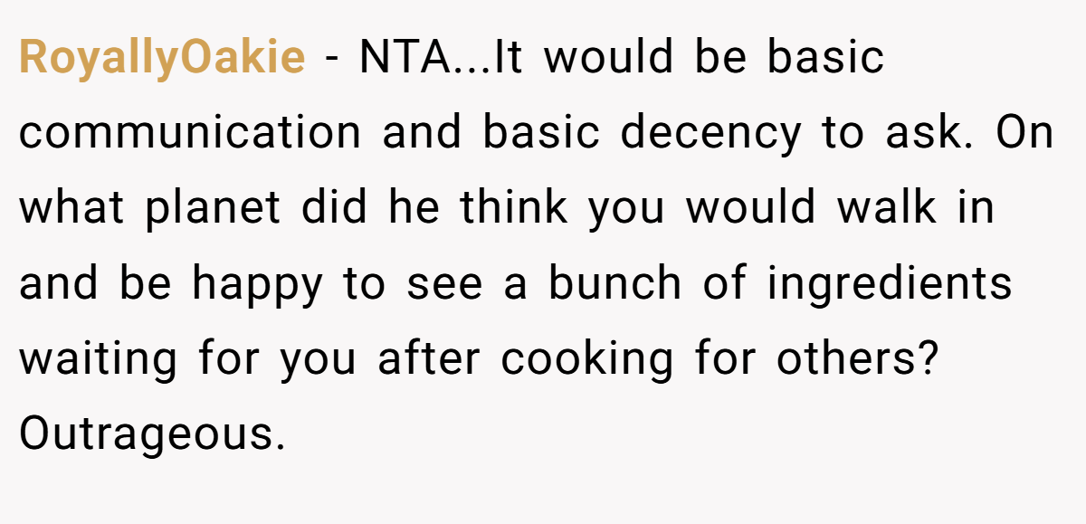 RoyallyOakie − NTA...It would be basic communication and basic decency to ask. On what planet did he think you would walk in and be happy to see a bunch of ingredients waiting for you after cooking for others? Outrageous.