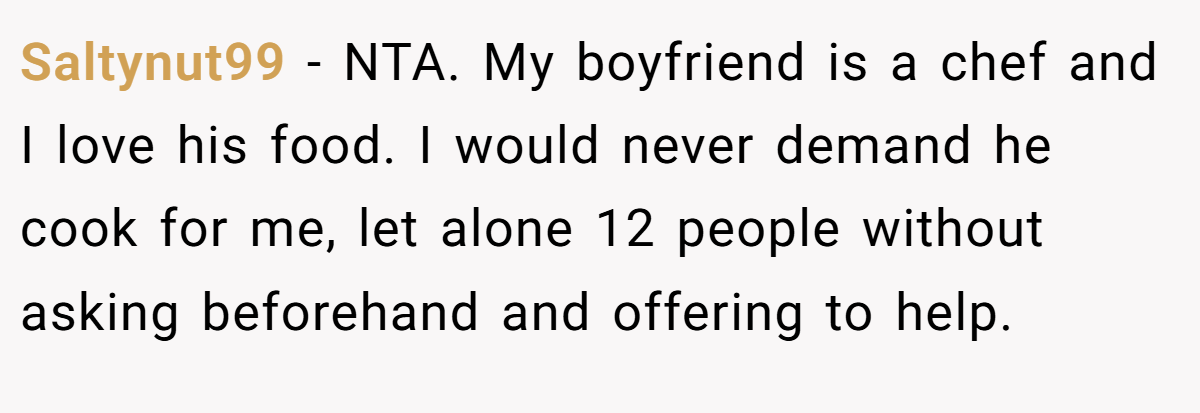 Saltynut99 − NTA. My boyfriend is a chef and I love his food. I would never demand he cook for me, let alone 12 people without asking beforehand and offering to help.