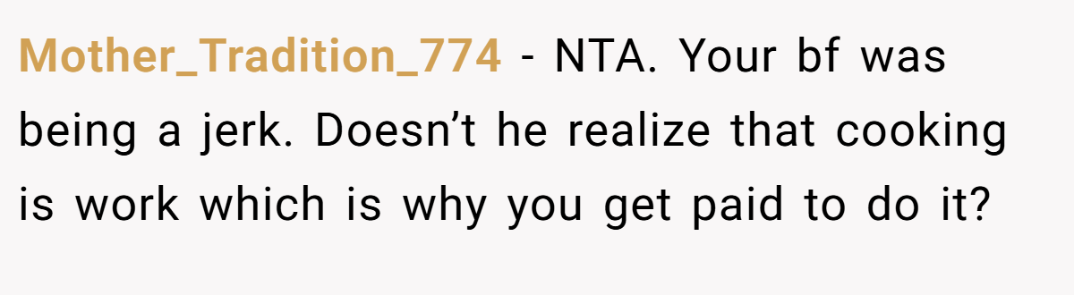 Mother_Tradition_774 − NTA. Your bf was being a jerk. Doesn’t he realize that cooking is work which is why you get paid to do it?