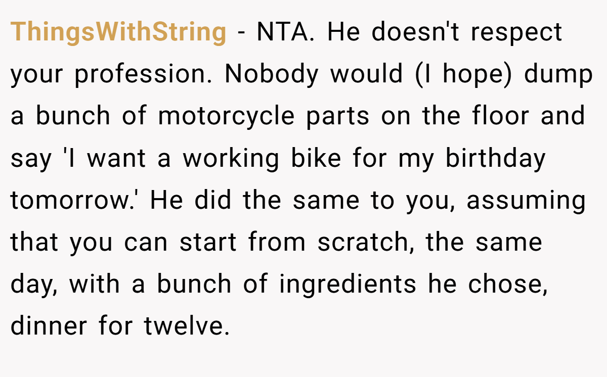 ThingsWithString − NTA. He doesn't respect your profession. Nobody would (I hope) dump a bunch of motorcycle parts on the floor and say 'I want a working bike for my birthday tomorrow.' He did the same to you, assuming that you can start from scratch, the same day, with a bunch of ingredients he chose, dinner for twelve.