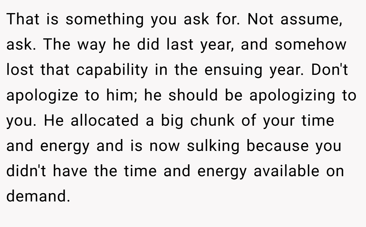 That is something you ask for. Not assume, ask. The way he did last year, and somehow lost that capability in the ensuing year. Don't apologize to him; he should be apologizing to you. He allocated a big chunk of your time and energy and is now sulking because you didn't have the time and energy available on demand.