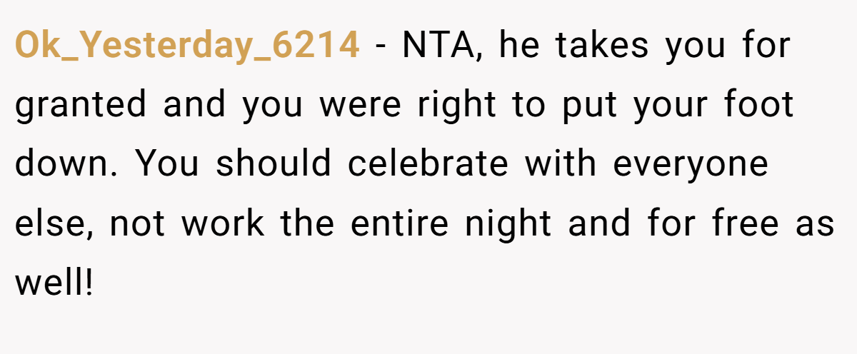 Ok_Yesterday_6214 − NTA, he takes you for granted and you were right to put your foot down. You should celebrate with everyone else, not work the entire night and for free as well!