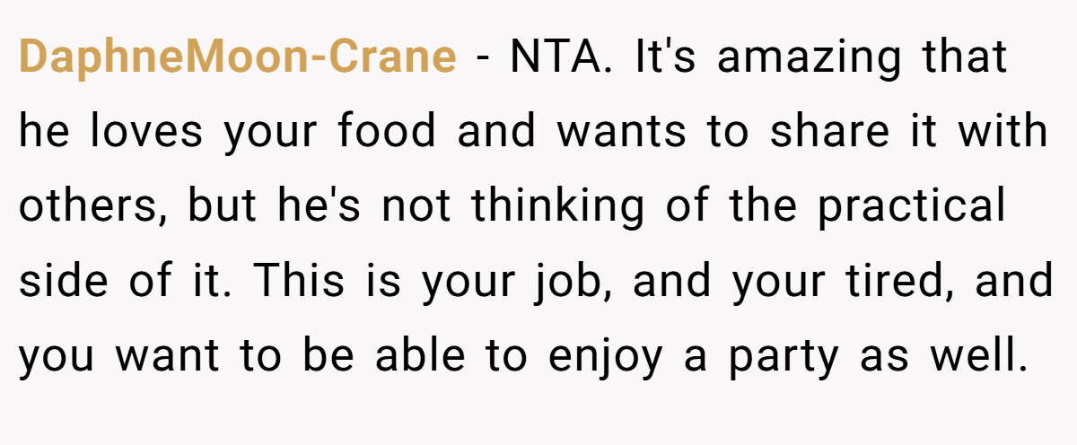 DaphneMoon-Crane − NTA. It's amazing that he loves your food and wants to share it with others, but he's not thinking of the practical side of it. This is your job, and your tired, and you want to be able to enjoy a party as well.
