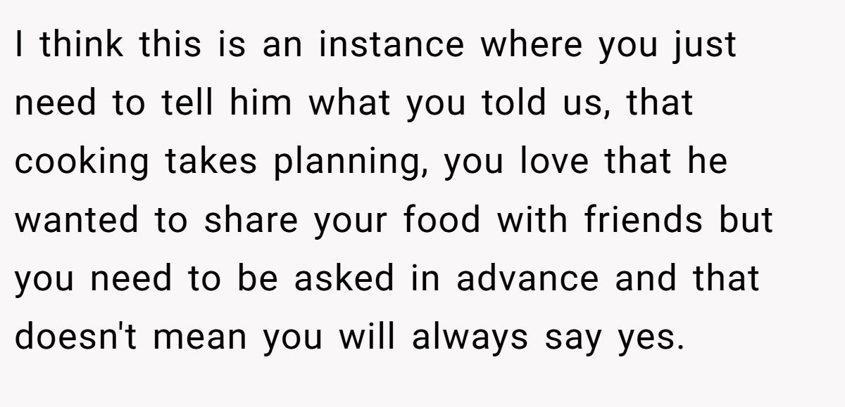 I think this is an instance where you just need to tell him what you told us, that cooking takes planning, you love that he wanted to share your food with friends but you need to be asked in advance and that doesn't mean you will always say yes.
