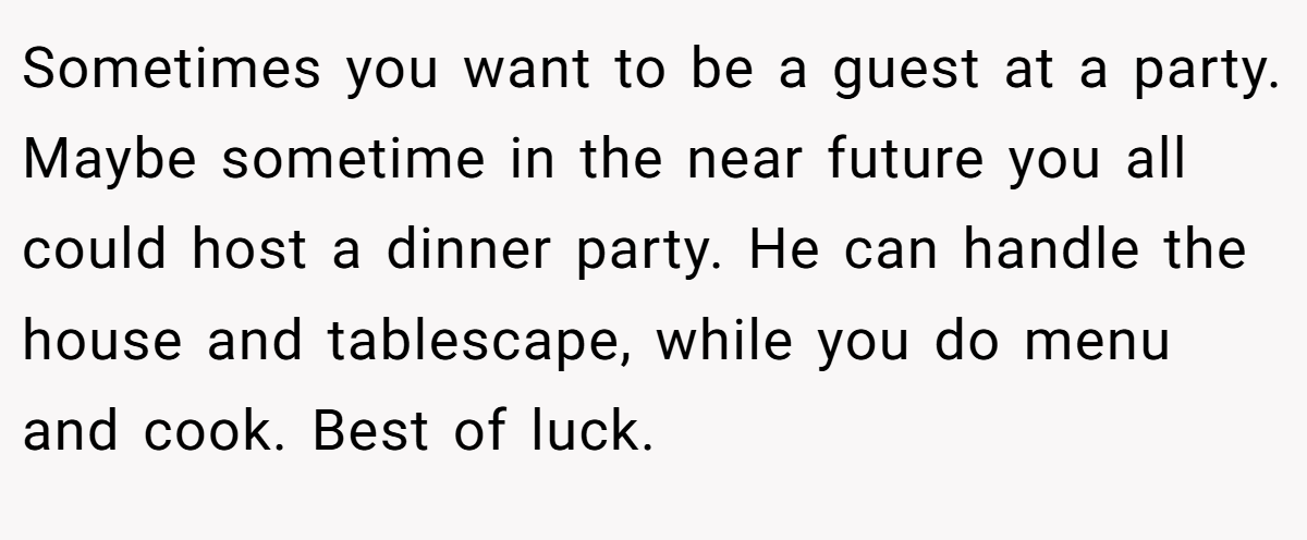 Sometimes you want to be a guest at a party. Maybe sometime in the near future you all could host a dinner party. He can handle the house and tablescape, while you do menu and cook. Best of luck.