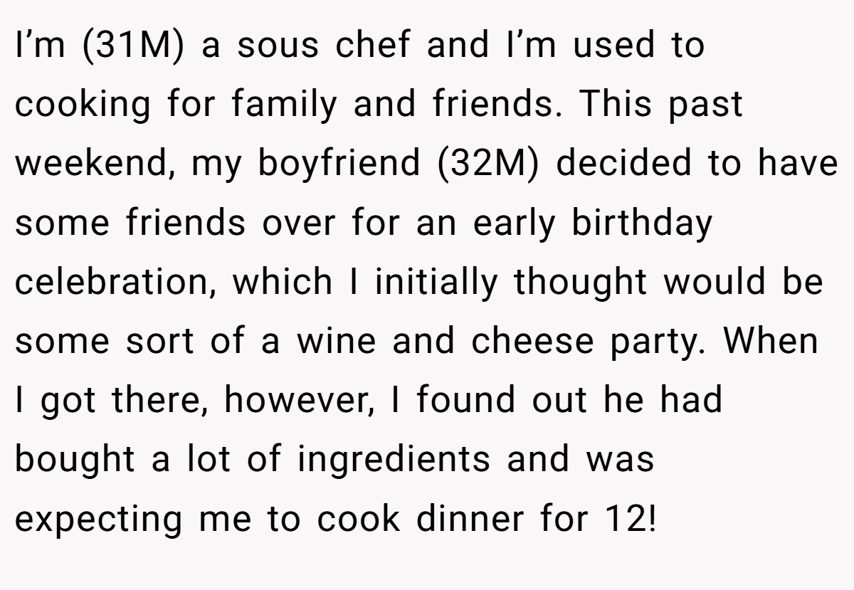 I’m (31M) a sous chef and I’m used to cooking for family and friends. This past weekend, my boyfriend (32M) decided to have some friends over for an early birthday celebration, which I initially thought would be some sort of a wine and cheese party. When I got there, however, I found out he had bought a lot of ingredients and was expecting me to cook dinner for 12!