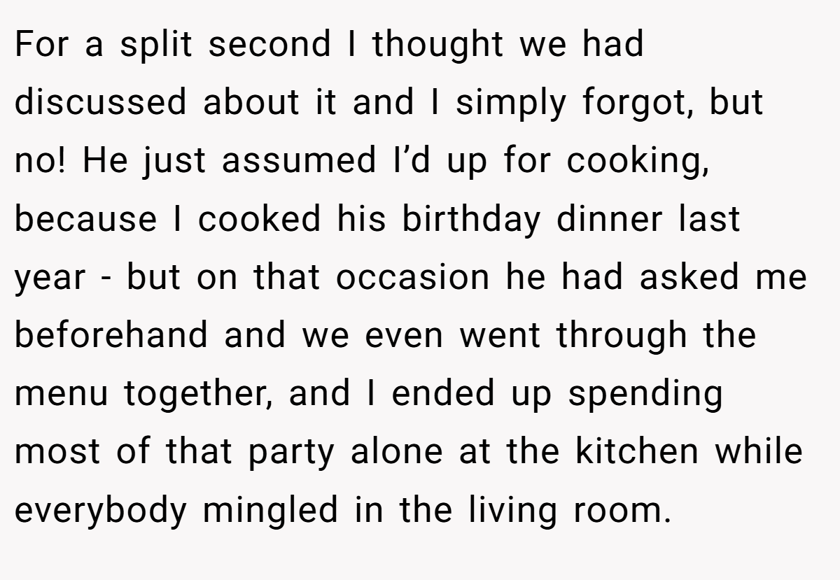 For a split second I thought we had discussed about it and I simply forgot, but no! He just assumed I’d up for cooking, because I cooked his birthday dinner last year - but on that occasion he had asked me beforehand and we even went through the menu together, and I ended up spending most of that party alone at the kitchen while everybody mingled in the living room.