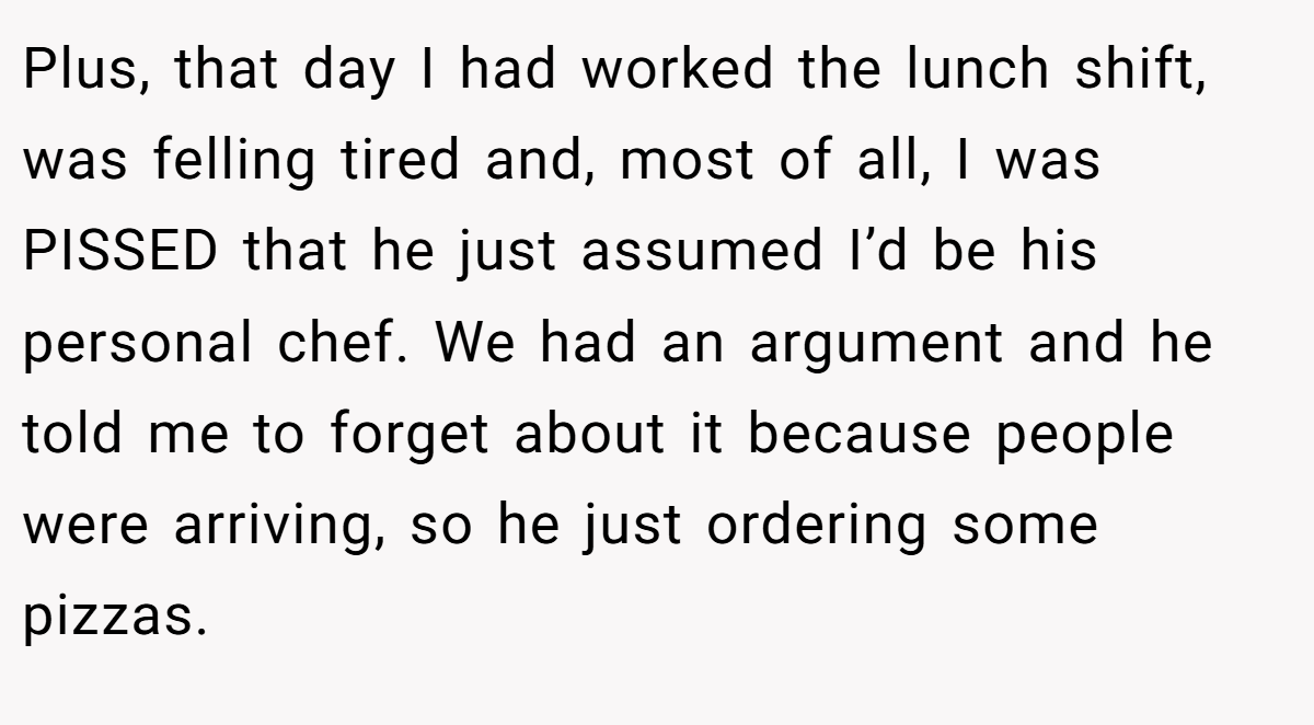 Plus, that day I had worked the lunch shift, was felling tired and, most of all, I was PISSED that he just assumed I’d be his personal chef. We had an argument and he told me to forget about it because people were arriving, so he just ordering some pizzas.
