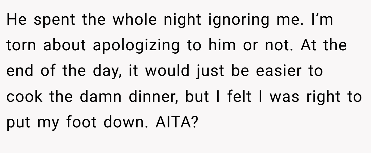He spent the whole night ignoring me. I’m torn about apologizing to him or not. At the end of the day, it would just be easier to cook the damn dinner, but I felt I was right to put my foot down. AITA?