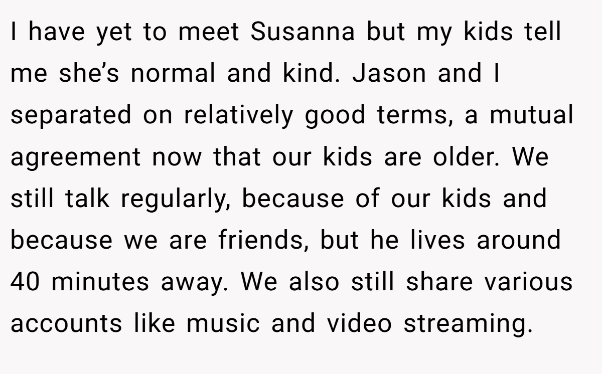 I have yet to meet Susanna but my kids tell me she’s normal and kind. Jason and I separated on relatively good terms, a mutual agreement now that our kids are older. We still talk regularly, because of our kids and because we are friends, but he lives around 40 minutes away. We also still share various accounts like music and video streaming.