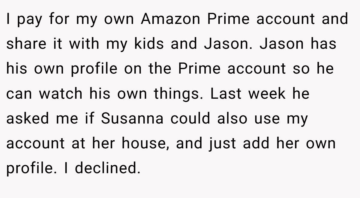 I pay for my own Amazon Prime account and share it with my kids and Jason. Jason has his own profile on the Prime account so he can watch his own things. Last week he asked me if Susanna could also use my account at her house, and just add her own profile. I declined.