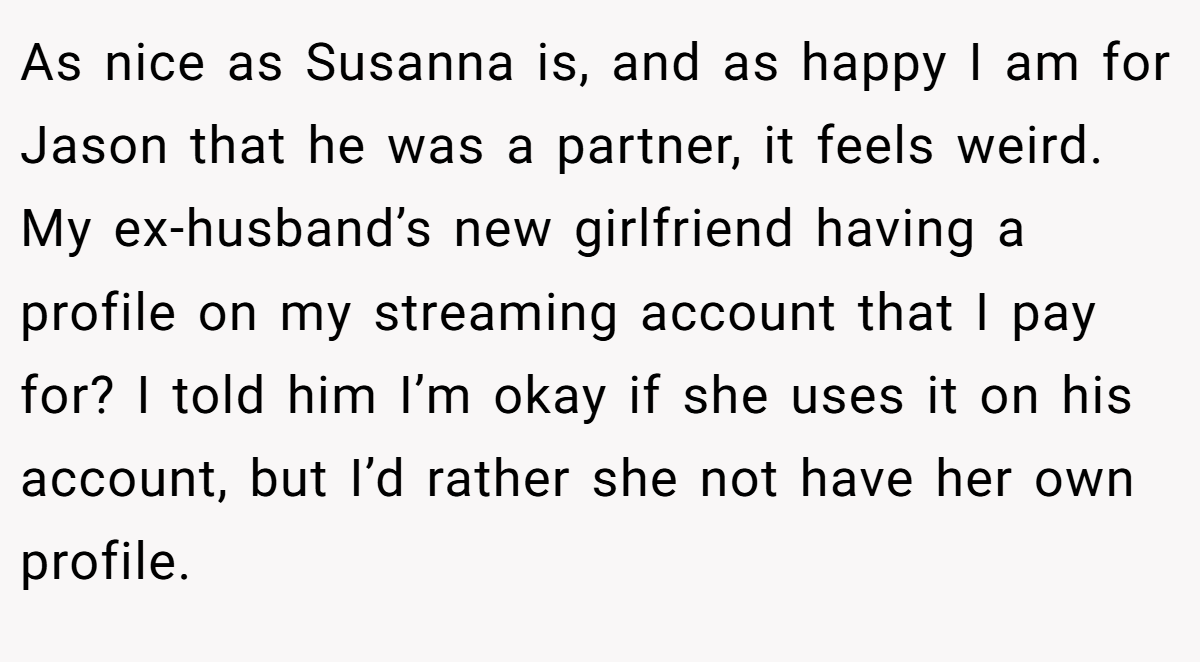 As nice as Susanna is, and as happy I am for Jason that he was a partner, it feels weird. My ex-husband’s new girlfriend having a profile on my streaming account that I pay for? I told him I’m okay if she uses it on his account, but I’d rather she not have her own profile.