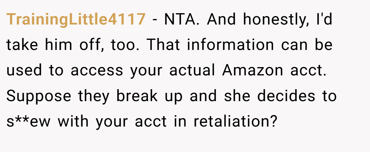 TrainingLittle4117 − NTA. And honestly, I'd take him off, too. That information can be used to access your actual Amazon acct. Suppose they break up and she decides to s**ew with your acct in retaliation?