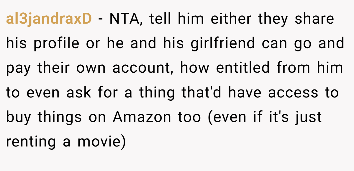 al3jandraxD − NTA, tell him either they share his profile or he and his girlfriend can go and pay their own account, how entitled from him to even ask for a thing that'd have access to buy things on Amazon too (even if it's just renting a movie)