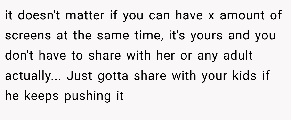 it doesn't matter if you can have x amount of screens at the same time, it's yours and you don't have to share with her or any adult actually... Just gotta share with your kids if he keeps pushing it
